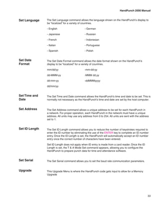 HandPunch 2000 Manual


Set Language    The Set Language command allows the language shown on the HandPunch’s display to
                be “localized” for a variety of countries.

                - English	                       - German

                - Japanese	                      - Russian

                - French	                        - Indonesian

                - Italian		                      - Portuguese

                - Spanish	                       - Polish


Set Date        The Set Date Format command allows the date format shown on the HandPunch’s
Format          display to be “localized” for a variety of countries.

                mm/dd/yy	                        -mm-dd-yy

                dd-MMM-yy	                       -MMM dd,yy

                dd-mm-yy	                        -ddMMMyyyy

                dd/mm/yy


Set Time and    The Set Time and Date command allows the HandPunch’s time and date to be set. This is
Date            normally not necessary as the HandPunch’s time and date are set by the host computer.


Set Address     The Set Address command allows a unique address to be set for each HandPunch in
                a network. For proper operation, each HandPunch in the network must have a unique
                address. All units may use any address from 0 to 254. All units are sent with the address
                set to 1.


Set ID Length   The Set ID Length command allows you to reduce the number of keystrokes required to
                enter the ID number by eliminating the use of the ENTER key to complete an ID number
                entry. Once the ID Length is set, the HandPunch will automatically accept an ID number
                entry once the correct number of characters have been entered.

                Set ID Length does not apply when ID entry is made from a card reader. Once the ID
                Length is set, the T & A Mode Set command appears, allowing you to configure the
                HandPunch to prepare punch data for time and attendance software.


Set Serial      The Set Serial command allows you to set the baud rate communication parameters.


Upgrade         This Upgrade Menu is where the HandPunch code gets input to allow for a Memory
                Upgrade




                                                                                                        33
 