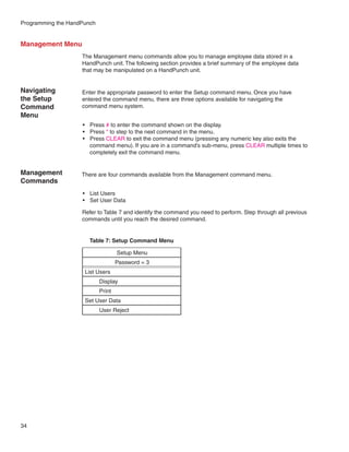 Programming the HandPunch


Management Menu
                    The Management menu commands allow you to manage employee data stored in a
                    HandPunch unit. The following section provides a brief summary of the employee data
                    that may be manipulated on a HandPunch unit.


Navigating          Enter the appropriate password to enter the Setup command menu. Once you have
the Setup           entered the command menu, there are three options available for navigating the
Command             command menu system.
Menu
                    •	 Press # to enter the command shown on the display.
                    •	 Press * to step to the next command in the menu.
                    •	 Press CLEAR to exit the command menu (pressing any numeric key also exits the
                       command menu). If you are in a command’s sub-menu, press CLEAR multiple times to
                       completely exit the command menu.


Management          There are four commands available from the Management command menu.
Commands
                    •	 List Users
                    •	 Set User Data

                    Refer to Table 7 and identify the command you need to perform. Step through all previous
                    commands until you reach the desired command.


                       Table 7: Setup Command Menu

                                    Setup Menu
                                    Password = 3
                     List Users
                            Display
                            Print
                     Set User Data
                            User Reject




34
 