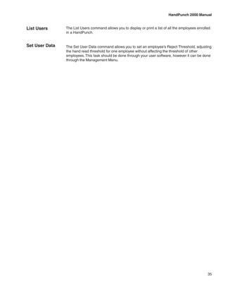 HandPunch 2000 Manual


List Users      The List Users command allows you to display or print a list of all the employees enrolled
                in a HandPunch.


Set User Data   The Set User Data command allows you to set an employee’s Reject Threshold, adjusting
                the hand read threshold for one employee without affecting the threshold of other
                employees. This task should be done through your user software, however it can be done
                through the Management Menu.




                                                                                                        35
 
