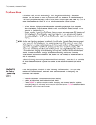Programming the HandPunch


Enrollment Menu
                     Enrollment is the process of recording a hand image and associating it with an ID
                     number. The first person to enroll in the HandPunch has access to all command menus.
                     This person should enroll using the Add Supervisor command (see page page 39). Once a
                     supervisor has been enrolled, all further enrollments use the following rules:


                     •	 A user enrolled through the Add Employee command (page page 39) is assigned
                        Authority Level 0. This allows the user to punch in and/or gain access through a door
                        secured by the HandPunch.
                     •	 A user enrolled through the Add Supervisor command (see page page 39) is assigned
                        Authority Level 5. This allows the supervisor to punch in and gain access through a
                        door secured by the HandPunch, and it allows the supervisor to access all command
                        menus.

              NOTE Until a user has been assigned to Authority Level 5 using the Add Supervisor command,
                   every user with Authority Level 0 can access every menu. This is done to ensure that
                   the first person enrolled is able to access all the menus to perform all the programming
                   required to support the HandPunch. Once a user has been enrolled using the Add
                   Supervisor command, all further user authority levels are assigned as per the list above.
                   This protects the integrity of the system by enacting the Authority Level rules described
                   above. Schlage Biometrics strongly recommends enrolling at least two users as
                   supervisors to ensure that more than one person has the authority to access all menus
                   and all commands.

                     Advance planning and training make enrollment fast and easy. Users should be informed
                     on what to expect and how to place their hands on the HandPunch before you enroll
                     them.


Navigating           Enter the appropriate password to enter the Setup command menu. Once you have
the Setup            entered the command menu, there are three options available for navigating the
Command              command menu system.
Menu
                     •	 Press # to enter the command shown on the display.
                     •	 Press * to step to the next command in the menu.
                     •	 Press CLEAR to exit the command menu (pressing any numeric key also exits the
                        command menu). If you are in a command’s sub-menu, press CLEAR multiple times to
                        completely exit the command menu.




36
 