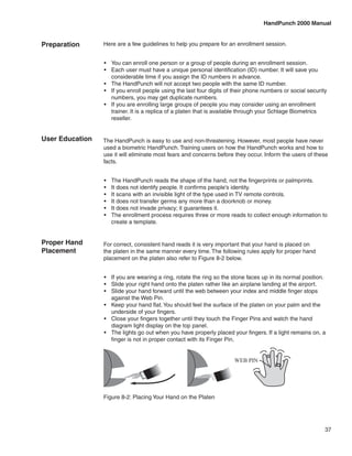 HandPunch 2000 Manual


Preparation      Here are a few guidelines to help you prepare for an enrollment session.


                 •	 You can enroll one person or a group of people during an enrollment session.
                 •	 Each user must have a unique personal identification (ID) number. It will save you
                    considerable time if you assign the ID numbers in advance.
                 •	 The HandPunch will not accept two people with the same ID number.
                 •	 If you enroll people using the last four digits of their phone numbers or social security
                    numbers, you may get duplicate numbers.
                 •	 If you are enrolling large groups of people you may consider using an enrollment
                    trainer. It is a replica of a platen that is available through your Schlage Biometrics
                    reseller.


User Education   The HandPunch is easy to use and non-threatening. However, most people have never
                 used a biometric HandPunch. Training users on how the HandPunch works and how to
                 use it will eliminate most fears and concerns before they occur. Inform the users of these
                 facts.


                 •	   The HandPunch reads the shape of the hand, not the fingerprints or palmprints.
                 •	   It does not identify people. It confirms people’s identity.
                 •	   It scans with an invisible light of the type used in TV remote controls.
                 •	   It does not transfer germs any more than a doorknob or money.
                 •	   It does not invade privacy; it guarantees it.
                 •	   The enrollment process requires three or more reads to collect enough information to
                      create a template.


Proper Hand      For correct, consistent hand reads it is very important that your hand is placed on
Placement        the platen in the same manner every time. The following rules apply for proper hand
                 placement on the platen also refer to Figure 8-2 below.


                 •	 If you are wearing a ring, rotate the ring so the stone faces up in its normal position.
                 •	 Slide your right hand onto the platen rather like an airplane landing at the airport.
                 •	 Slide your hand forward until the web between your index and middle finger stops
                    against the Web Pin.
                 •	 Keep your hand flat. You should feel the surface of the platen on your palm and the
                    underside of your fingers.
                 •	 Close your fingers together until they touch the Finger Pins and watch the hand
                    diagram light display on the top panel.
                 •	 The lights go out when you have properly placed your fingers. If a light remains on, a
                    finger is not in proper contact with its Finger Pin.


                                                                      WEB PIN




                 Figure 8-2: Placing Your Hand on the Platen




                                                                                                            37
 