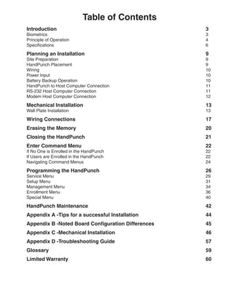 Table of Contents
Introduction    	                                     3
Biometrics	                                           3
Principle of Operation	                               4
Specifications	                                       6

Planning an Installation	                             9
Site Preparation	                                     9
HandPunch Placement	                                  9
Wiring	                                               10
Power Input	                                          10
Battery Backup Operation	                             10
HandPunch to Host Computer Connection	                11
RS-232 Host Computer Connection	                      11
Modem Host Computer Connection	                       12

Mechanical Installation	                              13
Wall Plate Installation	                              13

Wiring Connections	                                   17
Erasing the Memory	                                   20
Closing the HandPunch	                                21
Enter Command Menu	                                   22
If No One is Enrolled in the HandPunch	               22
If Users are Enrolled in the HandPunch	               22
Navigating Command Menus	                             24

Programming the HandPunch	                            26
Service Menu	                                         29
Setup Menu	                                           31
Management Menu	                                      34
Enrollment Menu	                                      36
Special Menu	                                         40

HandPunch Maintenance	                                42
Appendix A -Tips for a successful Installation	       44
Appendix B -Noted Board Configuration Differences 	   45
Appendix C -Mechanical Installation	                  46
Appendix D -Troubleshooting Guide	                    57
Glossary	                                             59
Limited Warranty	                                     60
 