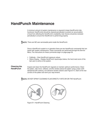 HandPunch Maintenance
                     A minimum amount of system maintenance is required to keep HandPunchs fully
                     functional. HandPunchs should be cleaned periodically to prevent an accumulation
                     of dust from affecting the HandPunch’s readability. User Scores should be reviewed
                     periodically to ensure the HandPunch is performing properly.



               NOTE There are NO user serviceable parts inside the HandPunch.



                     Once a HandPunch system is in operation there are two HandPunch commands that can
                     assist with system maintenance. These commands are performed through the Service
                     Menu. The instructions for these commands begin on page page 29.


                     •	 Calibrate – View HandPunch exposure values.
                     •	 Status Display – Display HandPunch input/output status, the hand read score of the
                        last user to verify on the system.


Cleaning the         Inspect and clean the HandPunch regularly to maintain optimum performance. Clean
HandPunch            the platen, side mirror, reflector, and the window above the platen using a clean cloth
                     dampened with ordinary, non-abrasive window cleaner (see Figure 9-1). Start at the rear
                     corners of the platen and work your way forward.



               NOTE DO NOT SPRAY CLEANING FLUID DIRECTLY INTO OR ON THE HandPunch.




                     Figure 9-1: HandPunch Cleaning
 