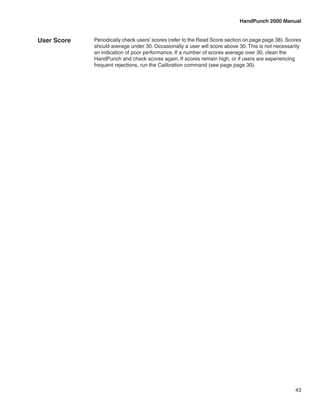 HandPunch 2000 Manual


User Score   Periodically check users’ scores (refer to the Read Score section on page page 38). Scores
             should average under 30. Occasionally a user will score above 30. This is not necessarily
             an indication of poor performance. If a number of scores average over 30, clean the
             HandPunch and check scores again. If scores remain high, or if users are experiencing
             frequent rejections, run the Calibration command (see page page 30).




                                                                                                    43
 