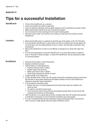 Appendix A - Tips


Appendix A


Tips for a successful Installation
HandPunch           •	   Think of the HandPunch as a camera
                    •	   Clean the HandPunch before it gets dirty
                    •	   Use non-abrasive cleaners such as glass cleaners and non-abrasive and clean cloths
                    •	   Make cleaning the HandPunch part of Janitorial program
                    •	   Do not remove the foam backing from the wall mounting plate
                    •	   Seal any holes made in the wall for wire routing, so that dust will not blow into the
                         HandPunch


Location            •	 Mount all HandPunchs in a network so that the top of the platen is 40” off of the floor
                    •	 If an enrollment HandPunch is used make sure that it is placed with the top platen 40”
                       off of the floor and not sitting directly on top of a desk, this will help to eliminate “bad
                       enrollments”
                    •	 Mount the HandPunch so that it is not difficult or dangerous to verify then open the
                       door
                    •	 It is not recommended to mount the HandPunch in an area where there is airborne
                       dust, in the path of direct sunlight, or where the HandPunch can be exposed to water
                       or corrosive gasses


Enrollment          •	 Educate the Enrollee on Hand Geometry
                    •	 Explain enrollment process
                    •	 Train Enrollee on hand placement
                       •	 Practice placing hand on platen
                       •	 Rotate rings to be stone-up
                       •	 Make sure hand is flat on platen
                       •	 Close finger towards the center of hand
                    •	 Fingers gently touch finger pins
                    •	 Let the enrollee enter in their own ID number during the enrollment process, this forces
                       the Enroller to step aside allowing the Enrollee to stand in front of the HandPunch
                       helping to eliminate “bad enrollments”
                    •	 If an enrollment transaction fails:
                       •	 Retrain the user on correct placement and ensure that rings are rotated to be
                           stone-up then
                       •	 Try again to enroll the same hand
                       •	 Try to enroll the other hand (with the hand placed upside-down so the thumb still
                           contacts the thumb-pin on the platen)
                    •	 After enrollment, it is a good idea to let the enrollee enter their ID number and practice
                       a verification transaction to ensure that the enrollment was high-quality
                    •	 If a user consistently fails during verifications days/months/years later, re-enroll the
                       user to ensure a high quality and up-to-date enrollment record




44
 
