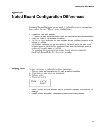 HandPunch 2000 Manual


Appendix B

Noted Board Configuration Differences

               Because of Schlage Biometrics’ camera retrofit of the HandPunch some changes have
               been made to the main PCB and they are listed as follows:


               •	 Dipswitches have been removed
                    -- memory is reset with a push-button reset and user interface with keypad and LCD
               •	 Power has moved to the right side of the PCB
               •	 The RS-232 RJ-45 receptacle has been replaced with a 4 pin Molex connector on the
                  left side of the PCB
               •	 A 2 pin Molex connector (J5) has been added to the board, next to the reset button,
                  to supply power for the LEDs. This connector should never be unplugged. unless a
                  modem or Ethernet is added to the PCB
               •	 The upgrading of the memory is now handled through software codes at the
                  HandPunch. Contact Order Entry for memory upgrades




Memory Reset   To reset the memory of the HandPunch follow these steps-
               1.	 Remove power and battery jumper, if a back up battery is installed
               2.	 Press down on reset button and apply power
               3.	 Release button
               4.	 Reader will boot to

                 ERASE       :1 SETUP
                             :9 ALL!!!


               •	 Press 1 to erase setup i.e. address, outputs, passwords, but retain user database and
                  datalogs
               •	 Press 9 to erase everything i.e. HandPunch goes back to factory defaults




                                                                                                     45
 