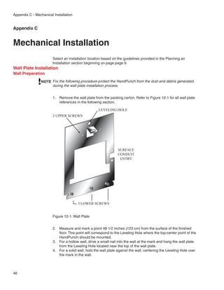 Appendix C - Mechanical Installation


Appendix C


Mechanical Installation
                        Select an installation location based on the guidelines provided in the Planning an
                        Installation section beginning on page page 9.
Wall Plate Installation
Wall Preparation
                NOTE For the following procedure protect the HandPunch from the dust and debris generated
                     during the wall plate installation process.


                        1.	 Remove the wall plate from the packing carton. Refer to Figure 12-1 for all wall plate
                            references in the following section.

                                                     LEVELING HOLE
                        2 UPPER SCREWS




                                                                 SURFACE
                                                                 CONDUIT
                                                                  ENTRY




                                        3 LOWER SCREWS


                        Figure 12-1: Wall Plate


                        2.	 Measure and mark a point 48 1/2 inches (123 cm) from the surface of the finished
                            floor. This point will correspond to the Leveling Hole where the top-center point of the
                            HandPunch should be mounted.
                        3.	 For a hollow wall, drive a small nail into the wall at the mark and hang the wall plate
                            from the Leveling Hole located near the top of the wall plate.
                        4.	 For a solid wall, hold the wall plate against the wall, centering the Leveling Hole over
                            the mark in the wall.




46
 
