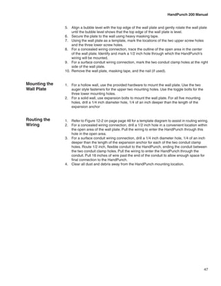 HandPunch 200 Manual


               5.	 Align a bubble level with the top edge of the wall plate and gently rotate the wall plate
                    until the bubble level shows that the top edge of the wall plate is level.
               6.	 Secure the plate to the wall using heavy masking tape.
               7.	 Using the wall plate as a template, mark the locations of the two upper screw holes
                    and the three lower screw holes.
               8.	 For a concealed wiring connection, trace the outline of the open area in the center
                    of the wall plate. Identify and mark a 1/2 inch hole through which the HandPunch’s
                    wiring will be mounted.
               9.	 For a surface conduit wiring connection, mark the two conduit clamp holes at the right
                    side of the wall plate.
               10.	 Remove the wall plate, masking tape, and the nail (if used).


Mounting the   1.	 For a hollow wall, use the provided hardware to mount the wall plate. Use the two
Wall Plate         auger style fasteners for the upper two mounting holes. Use the toggle bolts for the
                   three lower mounting holes.
               2.	 For a solid wall, use expansion bolts to mount the wall plate. For all five mounting
                   holes, drill a 1/4 inch diameter hole, 1/4 of an inch deeper than the length of the
                   expansion anchor


Routing the    1.	 Refer to Figure 12-2 on page page 48 for a template diagram to assist in routing wiring.
Wiring         2.	 For a concealed wiring connection, drill a 1/2 inch hole in a convenient location within
                   the open area of the wall plate. Pull the wiring to enter the HandPunch through this
                   hole in the open area.
               3.	 For a surface conduit wiring connection, drill a 1/4 inch diameter hole, 1/4 of an inch
                   deeper than the length of the expansion anchor for each of the two conduit clamp
                   holes. Route 1/2 inch, flexible conduit to the HandPunch, ending the conduit between
                   the two conduit clamp holes. Pull the wiring to enter the HandPunch through the
                   conduit. Pull 18 inches of wire past the end of the conduit to allow enough space for
                   final connection to the HandPunch.
               4.	 Clear all dust and debris away from the HandPunch mounting location.




                                                                                                          47
 