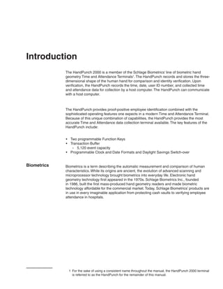 Introduction
             The HandPunch 2000 is a member of the Schlage Biometrics’ line of biometric hand
             geometry Time and Attendance Terminals1. The HandPunch records and stores the three-
             dimensional shape of the human hand for comparison and identity verification. Upon
             verification, the HandPunch records the time, date, user ID number, and collected time
             and attendance data for collection by a host computer. The HandPunch can communicate
             with a host computer.



             The HandPunch provides proof-positive employee identification combined with the
             sophisticated operating features one expects in a modern Time and Attendance Terminal.
             Because of this unique combination of capabilities, the HandPunch provides the most
             accurate Time and Attendance data collection terminal available. The key features of the
             HandPunch include:


             •	 Two programmable Function Keys
             •	 Transaction Buffer
                 -- 5,120 event capacity
             •	 Programmable Clock and Date Formats and Daylight Savings Switch-over


Biometrics   Biometrics is a term describing the automatic measurement and comparison of human
             characteristics. While its origins are ancient, the evolution of advanced scanning and
             microprocessor technology brought biometrics into everyday life. Electronic hand
             geometry technology first appeared in the 1970s. Schlage Biometrics Inc., founded
             in 1986, built the first mass-produced hand geometry readers and made biometric
             technology affordable for the commercial market. Today, Schlage Biometrics’ products are
             in use in every imaginable application from protecting cash vaults to verifying employee
             attendance in hospitals.




               1	 For the sake of using a consistent name throughout the manual, the HandPunch 2000 terminal
                  is referred to as the HandPunch for the remainder of this manual.
 