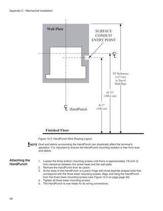 Appendix C - Mechanical Installation




                               Wall Plate
                                                                      SURFACE
                                                                     CONDUIT
                                                                    ENTRY POINT


                                                                                      C
                                                                                      L


                                                                                      50" Reference
                                                                                        (127 cm)
                                                                                        to Top of
                                                                                        Wall Plate


                                                                                42.75"
                                                                              (108.6 cm)


                                                                          42.5"
                                             C
                                             L    HandPunch             (108 cm)




                              Finished Floor

                        Figure 12-2: HandPunch Wire Routing Layout

                NOTE Dust and debris surrounding the HandPunch can drastically affect the terminal’s
                     operation. It is important to ensure the HandPunch mounting location is free from dust
                     and debris.


Attaching the           1.	 Loosen the three bottom mounting screws until there is approximately 1/8 inch (3
HandPunch                   mm) clearance between the screw head and the wall plate.
                        2.	 Remove the HandPunch from its carton.
                        3.	 At the base of the HandPunch is a piano hinge with three keyhole shaped slots that
                            correspond with the three lower mounting screws. Align and hang the HandPunch
                            from the three lower mounting screws (see Figure 12-3 on page page 49).
                        4.	 Tighten all three lower mounting screws.
                        5.	 The HandPunch is now ready for its wiring connections.




48
 