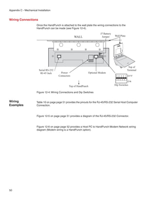 Appendix C - Mechanical Installation


Wiring Connections
                        Once the HandPunch is attached to the wall plate the wiring connections to the
                        HandPunch can be made (see Figure 12-4).

                                                                                J7 Battery
                                                        WALL                     Jumper      Wall Plate




                                                                                                           Top of
                         Serial RS-232                                                                    Terminal
                          RJ-45 Jack         Power                   Optional Modem
                                           Connectors                                         5 4 3 2 1 OFF


                                                                                                          ON

                                                    Top of HandPunch                         Dip Switches

                        Figure 12-4: Wiring Connections and Dip Switches


Wiring                 Table 10 on page page 51 provides the pinouts for the RJ-45/RS-232 Serial Host Computer
Examples               Connection.



                        Figure 12-5 on page page 51 provides a diagram of the RJ-45/RS-232 Connector.



                        Figure 12-6 on page page 52 provides a Host PC to HandPunch Modem Network wiring
                        diagram (Modem wiring is a HandPunch option).




50
 