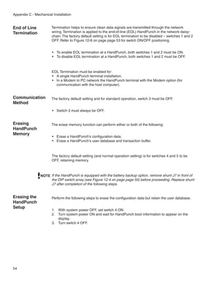 Appendix C - Mechanical Installation


End of Line            Termination helps to ensure clean data signals are transmitted through the network
Termination            wiring. Termination is applied to the end-of-line (EOL) HandPunch in the network daisy-
                       chain. The factory default setting is for EOL termination to be disabled – switches 1 and 2
                       OFF. Refer to Figure 12-8 on page page 53 for switch ON/OFF positioning.


                        •	 To enable EOL termination at a HandPunch, both switches 1 and 2 must be ON.
                        •	 To disable EOL termination at a HandPunch, both switches 1 and 2 must be OFF.



                        EOL Termination must be enabled for:
                        •	 A single HandPunch terminal installation.
                        •	 In a Modem to PC network the HandPunch terminal with the Modem option (for
                           communication with the host computer).


Communication          The factory default setting and for standard operation, switch 3 must be OFF.
Method
                        •	 Switch 3 must always be OFF.


Erasing                The erase memory function can perform either or both of the following:
HandPunch
Memory
                        •	 Erase a HandPunch’s configuration data.
                        •	 Erase a HandPunch’s user database and transaction buffer.



                        The factory default setting (and normal operation setting) is for switches 4 and 5 to be
                        OFF, retaining memory.



                NOTE If the HandPunch is equipped with the battery backup option, remove shunt J7 in front of
                     the DIP switch array (see Figure 12-4 on page page 50) before proceeding. Replace shunt
                     J7 after completion of the following steps.


Erasing the             Perform the following steps to erase the configuration data but retain the user database.
HandPunch
Setup
                        1.	 With system power OFF, set switch 4 ON.
                        2.	 Turn system power ON and wait for HandPunch boot information to appear on the
                            display.
                        3.	 Turn switch 4 OFF.




54
 
