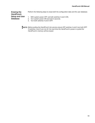 HandPunch 200 Manual


Erasing the       Perform the following steps to erase both the configuration data and the user database.
HandPunch
Setup and User    1.	 With system power OFF, set both switches 4 and 5 ON.
Database          2.	 Turn system power ON and wait 5 seconds.
                  3.	 Turn both switches 4 and 5 OFF.



            NOTE Before putting the HandPunch into service ensure DIP switches 4 and 5 are both OFF.
                 If switches 4 and 5 are not off, the next time the HandPunch’s power is cycled the
                 HandPunch’s memory will be erased.




                                                                                                            55
 