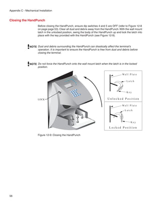 Appendix C - Mechanical Installation


Closing the HandPunch
                        Before closing the HandPunch, ensure dip switches 4 and 5 are OFF (refer to Figure 12-8
                        on page page 53). Clear all dust and debris away from the HandPunch. With the wall mount
                        latch in the unlocked position, swing the body of the HandPunch up and lock the latch into
                        place with the key provided with the HandPunch (see Figure 12-9).



                NOTE Dust and debris surrounding the HandPunch can drastically affect the terminal’s
                     operation. It is important to ensure the HandPunch is free from dust and debris before
                     closing the terminal.



                NOTE Do not force the HandPunch onto the wall mount latch when the latch is in the locked
                     position.

                                                                                                Wa l l P l a t e
                                                                     goceR
                                                               noitin
                                               .cnI s
                                                      metsyS
                                                                                                    Latch



                                                                                                    Key
                                                                             oN




                        LOCK                                                        Unlocked Position

                                                                                                Wa l l P l a t e
                                                                                                   Latch



                                                                                                         Key

                                                                                     Locked Position

                        Figure 12-9: Closing the HandPunch




56
 