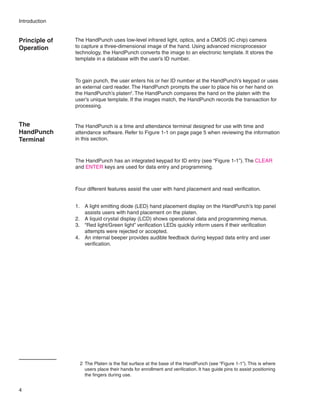 Introduction


Principle of   The HandPunch uses low-level infrared light, optics, and a CMOS (IC chip) camera
Operation      to capture a three-dimensional image of the hand. Using advanced microprocessor
               technology, the HandPunch converts the image to an electronic template. It stores the
               template in a database with the user’s ID number.



               To gain punch, the user enters his or her ID number at the HandPunch’s keypad or uses
               an external card reader. The HandPunch prompts the user to place his or her hand on
               the HandPunch’s platen2. The HandPunch compares the hand on the platen with the
               user’s unique template. If the images match, the HandPunch records the transaction for
               processing.


The            The HandPunch is a time and attendance terminal designed for use with time and
HandPunch      attendance software. Refer to Figure 1-1 on page page 5 when reviewing the information
Terminal       in this section.



               The HandPunch has an integrated keypad for ID entry (see “Figure 1-1”). The CLEAR
               and ENTER keys are used for data entry and programming.



               Four different features assist the user with hand placement and read verification.


               1.	 A light emitting diode (LED) hand placement display on the HandPunch’s top panel
                   assists users with hand placement on the platen.
               2.	 A liquid crystal display (LCD) shows operational data and programming menus.
               3.	 “Red light/Green light” verification LEDs quickly inform users if their verification
                   attempts were rejected or accepted.
               4.	 An internal beeper provides audible feedback during keypad data entry and user
                   verification.




                 2	 The Platen is the flat surface at the base of the HandPunch (see “Figure 1-1”). This is where
                    users place their hands for enrollment and verification. It has guide pins to assist positioning
                    the fingers during use.


4
 