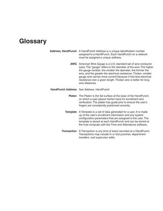 Glossary
           Address, HandPunch A HandPunch Address is a unique identification number
                              assigned to a HandPunch. Each HandPunch on a network
                              must be assigned a unique address.

                          AWG American Wire Gauge is a U.S. standard set of wire conductor
                              sizes. The “gauge” refers to the diameter of the wire. The higher
                              the gauge number, the smaller the diameter, the thinner the
                              wire, and the greater the electrical resistance. Thicker, smaller
                              gauge wire carries more current because it has less electrical
                              resistance over a given length. Thicker wire is better for long
                              wire distances.

           HandPunch Address See Address, HandPunch

                        Platen The Platen is the flat surface at the base of the HandPunch,
                               on which a user places his/her hand for enrollment and
                               verification. The platen has guide pins to ensure the user’s
                               fingers are consistently positioned correctly.

                      Template A Template is a set of data generated for a user. It is made
                               up of the user’s enrollment information and any system
                               configuration parameters that are assigned to the user. The
                               template is stored at each HandPunch and can be stored at
                               the host computer with the Time and Attendance software.

                   Transaction A Transaction is any kind of event recorded at a HandPunch.
                               Transactions may include In or Out punches, department
                               transfers, and supervisor edits.
 