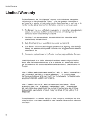 Limited Warranty



Limited Warranty
                   Schlage Biometrics, Inc. (the “Company”) warrants to the original user the products
                   manufactured by the Company (the “Product”) to be free of defects in material and
                   workmanship for a period of three months from the date of purchase by such user or six
                   months from the date of shipment from the factory, whichever is sooner, provided:


                   1.	 The Company has been notified within such period by return of any alleged defective
                       product, free and clear of all liens and encumbrances, to the Company or its
                       authorized dealer, transportation prepaid; and

                   2.	 The Product has not been abused, misused, or improperly maintained and/or
                       repaired during such period; and

                   3.	 Such defect has not been caused by ordinary wear and tear; and

                   4.	 Such defect is not the result of voltage surges/brownouts, lightning, water damage/
                       flooding, fire, explosion, earthquakes, tornadoes, acts of aggression/war, or similar
                       phenomenon; and

                   5.	 Accessories used as integral to the Product have been approved by the Company.



                   The Company shall, at its option, either repair or replace, free of charge, the Product
                   found, upon the Company’s inspection, to be so defective, or if agreed upon, refund
                   the purchase price, less a reasonable allowance for depreciation, in exchange for the
                   Product.



                   THE COMPANY MAKES NO OTHER WARRANTY AND ALL IMPLIED WARRANTIES
                   INCLUDING ANY WARRANTY OF MERCHANTABILITY OR FITNESS FOR A
                   PARTICULAR PURPOSE ARE LIMITED TO THE DURATION OF THE EXPRESSED
                   WARRANTY PERIOD AS SET FORTH ABOVE.



                   THE COMPANY’S MAXIMUM LIABILITY THEREUNDER IS LIMITED TO THE
                   PURCHASE PRICE OF THE PRODUCT. IN NO EVENT SHALL THE COMPANY
                   BE LIABLE FOR ANY CONSEQUENTIAL, INDIRECT, INCIDENTAL, OR SPECIAL
                   DAMAGES OF ANY NATURE ARISING FROM THE SAME OR THE USE OF THE
                   PRODUCT.



                   Schlage Biometrics Inc. reserves the right to make changes in the design of any of its
                   products without incurring any obligation to make the same change on units previously
                   purchased.




60
 