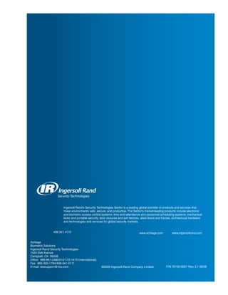 Ingersoll Rand’s Security Technologies Sector is a leading global provider of products and services that
                        make environments safe, secure, and productive. The Sector’s market-leading products include electronic
                        and biometric access control systems; time and attendance and personnel scheduling systems; mechanical
                        locks and portable security, door closures and exit devices, steel doors and frames, architectural hardware
                        and technologies and services for global security markets.


                 408.341.4110                                                     www.schlage.com          www.ingersollrand.com


Schlage
Biometric Solutions
Ingersoll Rand Security Technologies
1520 Dell Avenue
Campbell, CA 95008
Office: 866-861-2480/512-712-1413 (international)
Fax: 866-303-1794/408-341-4111
E-mail: sbssupport@irco.com                          ©2009 Ingersoll-Rand Company Limited              P/N 70100-6007 Rev. 3.1 06/09
 