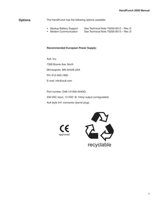 HandPunch 2000 Manual


Options   The HandPunch has the following options available.


          •	 Backup Battery Support	       See Technical Note 70200-0012 – Rev. D
          •	 Modem Communication	          See Technical Note 70200-0013 – Rev. D




          Recommended European Power Supply:



          Ault, Inc.

          7300 Boone Ave. North

          Minneapolis, MN 55428 USA

          PH: 612-493-1900

          E-mail: info@ault.com



          Part number: D48-121000-A040G

          230 VAC Input, 12 VDC @ 1Amp output (unregulated)

          Ault style #41 connector (barrel plug)




                       approved



                                              recyclable




                                                                                           7
 