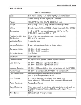 HandPunch 3000/4000 Manual

Specifications

                                  Table 1: Specifications
Size:                    8.85 inches wide by 11.65 inches high by 8.55 inches deep.
                         223 cm wide by 29.6 cm high by 21.7 cm deep.

Power:                   12 to 24 VDC or 12 to 24 VAC 50-60 Hz, 7 watts
Weight:                  6 lbs (2.7 kg) – 7 lbs (3.2 kg) with optional backup battery

Wiring:                  2 twisted-pair, shielded, AWG 22 or larger (such as Belden 82732)
Temperature:             -10°C to +60°C – non-operating/storage (14°F to 140°F)
                         5°C to 40°C – operating (40°F to 110°F)
Relative Humidity Non-   5% to 95% – non-operating/storage (non-condensing)
Condensing:              20% to 80% – operating
Verification Time:       1 second or less

Memory Retention:        5 years using a standard internal lithium battery

Transaction Buffer:      HP-3000 – 5,120 transactions
                         HP-4000 – 7,680 transactions
ID Number Length:        1 to 10 digits

Baud Rate:               300 to 28.8 K bps
Communications:          RS-232, RS-422, optional Modem, optional Ethernet

User Capacity:           HP-3000 – 512 users expandable to 40,xxx
                         HP-4000 – 530 users expandable to 5,xxx

Message Capacity:        HP-4000 – 550 exandable to 3520 (not available with the HP-3000)
Function Keys:           HP-3000 – 2 user definable, HP-4000 – 10 user definable
Card Reader Input:       Proximity, Wiegand, Magnetic Stripe, Bar Code
                         (5 VDC provided by HandPunch unit)
Door Controls:           Lock output, Request to Exit input, Door Switch input
                         (open collector, 5 VDC present, sinks to ground, 100 mA max)
Alarm Monitoring:        Tamper, Door Forced

Event Monitoring:        There are a variety of monitoring options including events such as:
                         Invalid ID, Time Zone Violation, ID Refused, Try Again, Power
                         Failure
Time Zones:              62 total: 2 fixed, 60 programmable


                                                                                               7
 