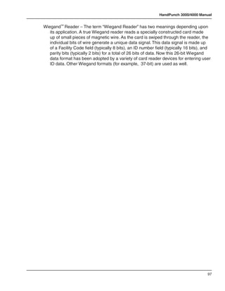 HandPunch 3000/4000 Manual


Wiegand™ Reader – The term “Wiegand Reader” has two meanings depending upon
   its application. A true Wiegand reader reads a specially constructed card made
   up of small pieces of magnetic wire. As the card is swiped through the reader, the
   individual bits of wire generate a unique data signal. This data signal is made up
   of a Facility Code field (typically 8 bits), an ID number field (typically 16 bits), and
   parity bits (typically 2 bits) for a total of 26 bits of data. Now this 26-bit Wiegand
   data format has been adopted by a variety of card reader devices for entering user
   ID data. Other Wiegand formats (for example, 37-bit) are used as well.




                                                                                         97
 