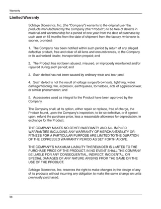 Warranty

Limited Warranty

           Schlage Biometrics, Inc. (the “Company”) warrants to the original user the
           products manufactured by the Company (the “Product”) to be free of defects in
           material and workmanship for a period of one year from the date of purchase by
           usch user or 15 months from the date of shipment from the factory, whichever is
           sooner, provided:

           1.	 The Company has been notified within such period by return of any alleged
           defective product, free and clear of all liens and encumbrances, to the Company
           or its authorized dealer, transportation prepaid; and

           2.	 The Product has not been abused, misused, or improperly maintained and/or
           repaired during such period; and

           3.	 Such defect has not been caused by ordinary wear and tear; and

           4.	 Such defect is not the result of voltage surges/brownouts, lightning, water
           damage/flooding, fire, explosion, earthquakes, tornadoes, acts of aggression/war,
           or similar phenomenon; and

           5.	 Accessories used as integral to the Product have been approved by the
           Company.

           The Company shall, at its option, either repair or replace, free of charge, the
           Product found, upon the Company’s inspection, to be so defective, or if agreed
           upon, refund the purchase price, less a reasonable allowance for depreciation, in
           exchange for the Product.

           THE COMPANY MAKES NO OTHER WARRANTY AND ALL IMPLIED
           WARRANTIES INCLUDING ANY WARRANTY OF MERCHANTABILITY OR
           FITNESS FOR A PARTICULAR PURPOSE ARE LIMITED TO THE DURATION
           OF THE EXPRESSED WARRANTY PERIOD AS SET FORTH ABOVE.

           THE COMPANY’S MAXIMUM LIABILITY THEREUNDER IS LIMITED TO THE
           PURCHASE PRICE OF THE PRODUCT. IN NO EVENT SHALL THE COMPANY
           BE LIABLE FOR ANY CONSEQUENTIAL, INDIRECT, INCIDENTAL, OR
           SPECIAL DAMAGES OF ANY NATURE ARISING FROM THE SAME OR THE
           USE OF THE PRODUCT.

           Schlage Biometrics, Inc. reserves the right to make changes in the design of any
           of its products without incurring any obligation to make the same change on units
           previously purchased.




98
 