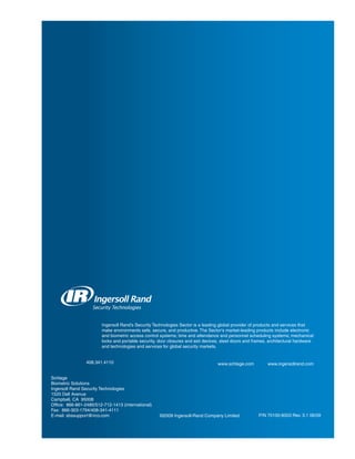 Ingersoll Rand’s Security Technologies Sector is a leading global provider of products and services that
                        make environments safe, secure, and productive. The Sector’s market-leading products include electronic
                        and biometric access control systems; time and attendance and personnel scheduling systems; mechanical
                        locks and portable security, door closures and exit devices, steel doors and frames, architectural hardware
                        and technologies and services for global security markets.


                 408.341.4110                                                     www.schlage.com          www.ingersollrand.com


Schlage
Biometric Solutions
Ingersoll Rand Security Technologies
1520 Dell Avenue
Campbell, CA 95008
Office: 866-861-2480/512-712-1413 (international)
Fax: 866-303-1794/408-341-4111
E-mail: sbssupport@irco.com                          ©2009 Ingersoll-Rand Company Limited              P/N 70100-6003 Rev. 3.1 06/09
 