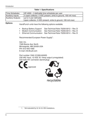 Introduction

                                         Table 1: Specifications
Time Schedules:            HP-4000 – 3 definable time schedules per user
Auxiliary Inputs:          2 (open collector, 5 VDC present, sinks to ground, 100 mA max)
Auxiliary Outputs:         up to 3 user definable
                           (open collector, 5 VDC present, sinks to ground, 100 mA max)
Options
                HandPunch units have the following options available.

                •	 Backup Battery Support	 See Technical Note 70200-0012 – Rev. D
                •	 Modem Communication	 See Technical Note 70200-0013 – Rev. D
                •	 Ethernet Communication	 See Technical Note 70200-0014 – Rev. D

                Recommended European Power Supply1:

                Ault, Inc.
                7300 Boone Ave. North
                Minneapolis, MN 55428 USA
                PH: 612-493-1900
                E-mail: info@ault.com

                Part number: D48-121000-A040G
                230 VAC Input, 12 VDC @ 1Amp output (unregulated)
                Ault style #41 connector (barrel plug)


                                approved




                                                            recyclable




                     1.	   Not evaluated by UL for UL 294 installations.



8
 