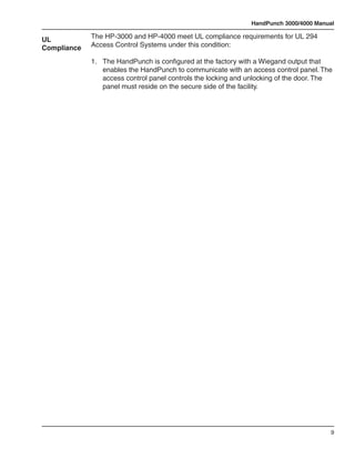 HandPunch 3000/4000 Manual

UL           The HP-3000 and HP-4000 meet UL compliance requirements for UL 294
Compliance   Access Control Systems under this condition:

             1.	   The HandPunch is configured at the factory with a Wiegand output that 		
             	     enables the HandPunch to communicate with an access control panel. The 	
             	     access control panel controls the locking and unlocking of the door. The 		
             	     panel must reside on the secure side of the facility.




                                                                                            9
 