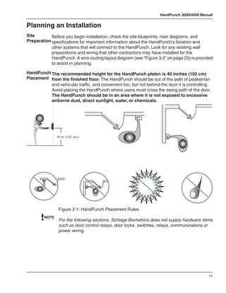 HandPunch 3000/4000 Manual


Planning an Installation
Site        Before you begin installation, check the site blueprints, riser diagrams, and
Preparation specifications for important information about the HandPunch’s location and
            other systems that will connect to the HandPunch. Look for any existing wall
            preparations and wiring that other contractors may have installed for the
            HandPunch. A wire routing layout diagram (see “Figure 3-2” on page 25) is provided
            to assist in planning.

HandPunch The recommended height for the HandPunch platen is 40 inches (102 cm)
Placement from the finished floor. The HandPunch should be out of the path of pedestrian
          and vehicular traffic, and convenient too, but not behind the door it is controlling.
          Avoid placing the HandPunch where users must cross the swing path of the door.
          The HandPunch should be in an area where it is not exposed to excessive
          airborne dust, direct sunlight, water, or chemicals.




                40 in. (102 cm.)




                 Figure 2-1: HandPunch Placement Rules
         NOTE
                 For the following sections, Schlage Biometrics does not supply hardware items
                 such as door control relays, door locks, switches, relays, communications or
                 power wiring.




                                                                                             11
 