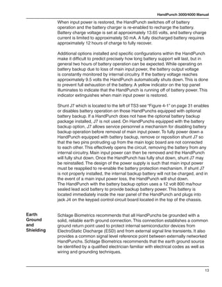 HandPunch 3000/4000 Manual

            When input power is restored, the HandPunch switches off of battery
            operation and the battery charger is re-enabled to recharge the battery.
            Battery charge voltage is set at approximately 13.65 volts, and battery charge
            current is limited to approximately 50 mA. A fully discharged battery requires
            approximately 12 hours of charge to fully recover.

            Additional options installed and specific configurations within the HandPunch
            make it difficult to predict precisely how long battery support will last, but in
            general two hours of battery operation can be expected. While operating on
            battery backup due to loss of main input power, the battery output voltage
            is constantly monitored by internal circuitry. If the battery voltage reaches
            approximately 9.5 volts the HandPunch automatically shuts down. This is done
            to prevent full exhaustion of the battery. A yellow indicator on the top panel
            illuminates to indicate that the HandPunch is running off of battery power. This
            indicator extinguishes when main input power is restored.

            Shunt J7 which is located to the left of TS3 see “Figure 4-1” on page 31 enables
            or disables battery operation on those HandPunchs equipped with optional
            battery backup. If a HandPunch does not have the optional battery backup
            package installed, J7 is not used. On HandPunchs equipped with the battery
            backup option, J7 allows service personnel a mechanism for disabling battery
            backup operation before removal of main input power. To fully power down a
            HandPunch equipped with battery backup, remove or reposition shunt J7 so
            that the two pins protruding up from the main logic board are not connected
            to each other. This effectively opens the circuit, removing the battery from any
            internal circuitry. Main input power can then be removed and the HandPunch
            will fully shut down. Once the HandPunch has fully shut down, shunt J7 may
            be reinstalled. The design of the power supply is such that main input power
            must be reapplied to re-enable the battery protection mechanism. If shunt J7
            is not properly installed, the internal backup battery will not be charged, and in
            the event of a main input power loss, the HandPunch will shut down.
            The HandPunch with the battery backup option uses a 12 volt 800 ma/hour
            sealed lead acid battery to provide backup battery power. This battery is
            located immediately inside the rear panel of the HandPunch and plugs into
            jack J4 on the keypad control circuit board located in the top of the chassis.


Earth       Schlage Biometrics recommends that all HandPunchs be grounded with a
Ground      solid, reliable earth ground connection. This connection establishes a common
and         ground return point used to protect internal semiconductor devices from
Shielding   ElectroStatic Discharge (ESD) and from external signal line transients. It also
            provides a common signal level reference point between externally networked
            HandPunchs. Schlage Biometrics recommends that the earth ground source
            be identified by a qualified electrician familiar with electrical codes as well as
            wiring and grounding techniques.



                                                                                            13
 