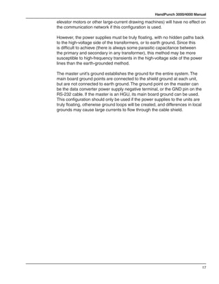 HandPunch 3000/4000 Manual

elevator motors or other large-current drawing machines) will have no effect on
the communication network if this configuration is used.

However, the power supplies must be truly floating, with no hidden paths back
to the high-voltage side of the transformers, or to earth ground. Since this
is difficult to achieve (there is always some parasitic capacitance between
the primary and secondary in any transformer), this method may be more
susceptible to high-frequency transients in the high-voltage side of the power
lines than the earth-grounded method.

The master unit’s ground establishes the ground for the entire system. The
main board ground points are connected to the shield ground at each unit,
but are not connected to earth ground. The ground point on the master can
be the data converter power supply negative terminal, or the GND pin on the
RS-232 cable. If the master is an HGU, its main board ground can be used.
This configuration should only be used if the power supplies to the units are
truly floating, otherwise ground loops will be created, and differences in local
grounds may cause large currents to flow through the cable shield.




                                                                                   17
 