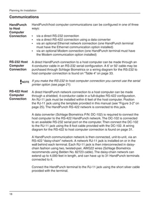 Planning An Installation

Communications

HandPunch          HandPunch/host computer communications can be configured in one of three
to Host            ways:
Computer
Connection         •	 via a direct RS-232 connection
                   •	 via a direct RS-422 connection using a data converter
                   •	 via an optional Ethernet network connection (one HandPunch terminal
                      must have the Ethernet communication option installed)
                   •	 via an optional Modem connection (one HandPunch terminal must have
                      the Modem communication option installed)

RS-232 Host        A direct HandPunch connection to a host computer can be made through an
Computer           4-conductor cable in an RS-232 serial configuration. A 6’ or 50’ cable may be
Connection         purchased through Schlage Biometrics or a wiring diagram for the RS-232 to
                   host computer connection is found on “Table 4” on page 33.

           NOTE If you make the RS-232 to host computer connection you cannot use the serial
                   printer option (see page 21).

RS-422 Host        A direct HandPunch network connection to a host computer can be made
Computer           through a shielded, 4-conductor cable in a full-duplex RS-422 configuration.
Connection         An RJ-11 jack must be installed within 6 feet of the host computer. Position
                   the RJ-11 jack using the template provided in this manual (see “Figure 3-2” on
                   page 25). The HandPunch RS-422 network is connected to this jack.

                   A data converter (Schlage Biometrics P/N: DC-102) is required to connect the
                   host computer to the RS-422 HandPunch network. The DC-102 is connected
                   to an available RS-232 serial port on the computer. Then connect the DC-102
                   to the RJ-11 jack using the 8 foot cable provided with the DC-102. A wiring
                   diagram for the RS-422 to host computer connection is found on page 31.

                   A HandPunch communication network is then connected, unit-to-unit, via an
                   RS-422 “daisy-chain” network. A network RJ-11 jack is installed on or in the
                   wall behind each terminal. Each RJ-11 jack is then interconnected in daisy-
                   chain fashion using two, twisted-pair, AWG22 wires (Schlage Biometrics
                   recommends using Belden No. 82723 cable). The daisy-chain network can
                   extend up to 4,000 feet in length, and can have up to 31 HandPunch terminals
                   connected to it.

                   Connect the HandPunch terminal to the RJ-11 jack using the short silver cable
                   provided with the terminal.




18
 