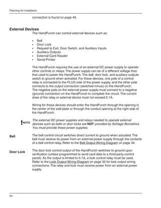 Planning An Installation

                   connection is found on page 40.


External Devices
                   The HandPunch can control external devices such as:

                   •	   Bell
                   •	   Door Lock
                   •	   Request to Exit, Door Switch, and Auxiliary Inputs
                   •	   Auxiliary Outputs
                   •	   External Card Reader
                   •	   Serial Printer

                   The HandPunch requires the use of an external DC power supply to operate
                   other controls or relays. The power supply can be of a different voltage than
                   that used to power the HandPunch. The bell, door lock, and auxiliary outputs
                   switch to ground when activated. For these devices, one pole of a control
                   relay is connected to the PLUS side of the power supply, and the other pole
                   connects to the output connection (switched minus) on the HandPunch.
                   The negative pole on the external power supply must connect to a negative
                   (ground) connection on the HandPunch to complete the circuit. The current
                   draw of the relay or external device must not exceed 0.1A.

                   Wiring for these devices should enter the HandPunch through the opening in
                   the center of the wall plate or through the conduit opening at the right side of
                   the HandPunch.

                   The external DC power supplies and relays needed to operate external
           NOTE
                   devices such as bells or door locks are NOT provided by Schlage Biometrics.
                   You must provide these power supplies.

Bell               The bell control circuit switches direct current to ground when actuated. The
                   bell must receive its power from an external power supply through the contacts
                   of a bell control relay. Refer to the Bell Output Wiring Diagram on page 34.

Door Lock          The door lock control output of the HandPunch switches to ground upon
                   verification (unless programmed to send card data to a third-party control
                   panel). As the output is limited to 0.1A, a lock control relay must be used.
                   Refer to the Lock Output Wiring Diagram on page 35 for lock output wiring
                   connections. The relay and lock must receive power from an external power
                   supply.




20
 