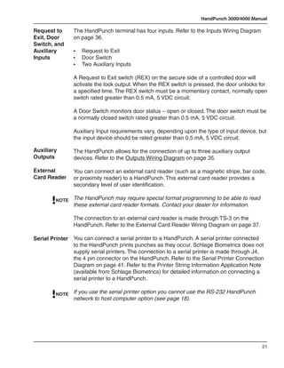 HandPunch 3000/4000 Manual

Request to      The HandPunch terminal has four inputs. Refer to the Inputs Wiring Diagram
Exit, Door      on page 36.
Switch, and
Auxiliary       •	   Request to Exit
Inputs          •	   Door Switch
                •	   Two Auxiliary Inputs

                A Request to Exit switch (REX) on the secure side of a controlled door will
                activate the lock output. When the REX switch is pressed, the door unlocks for
                a specified time. The REX switch must be a momentary contact, normally open
                switch rated greater than 0.5 mA, 5 VDC circuit.

                A Door Switch monitors door status – open or closed. The door switch must be
                a normally closed switch rated greater than 0.5 mA, 5 VDC circuit.

                Auxiliary Input requirements vary, depending upon the type of input device, but
                the input device should be rated greater than 0.5 mA, 5 VDC circuit.

Auxiliary       The HandPunch allows for the connection of up to three auxiliary output
Outputs         devices. Refer to the Outputs Wiring Diagram on page 35.

External        You can connect an external card reader (such as a magnetic stripe, bar code,
Card Reader     or proximity reader) to a HandPunch. This external card reader provides a
                secondary level of user identification.

         NOTE   The HandPunch may require special format programming to be able to read
                these external card reader formats. Contact your dealer for information.

                The connection to an external card reader is made through TS-3 on the
                HandPunch. Refer to the External Card Reader Wiring Diagram on page 37.

Serial Printer You can connect a serial printer to a HandPunch. A serial printer connected
               to the HandPunch prints punches as they occur. Schlage Biometrics does not
               supply serial printers. The connection to a serial printer is made through J4,
               the 4 pin connector on the HandPunch. Refer to the Serial Printer Connection
               Diagram on page 41. Refer to the Printer String Information Application Note
               (available from Schlage Biometrics) for detailed information on connecting a
               serial printer to a HandPunch.

         NOTE   If you use the serial printer option you cannot use the RS-232 HandPunch
                network to host computer option (see page 18).




                                                                                             21
 