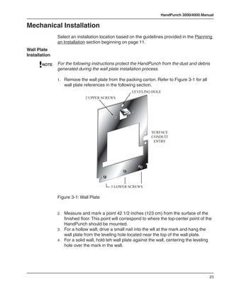 HandPunch 3000/4000 Manual


Mechanical Installation
               Select an installation location based on the guidelines provided in the Planning
               an Installation section beginning on page 11.
Wall Plate
Installation

       NOTE    For the following instructions protect the HandPunch from the dust and debris
               generated during the wall plate installation process.

               1.	 Remove the wall plate from the packing carton. Refer to Figure 3-1 for all
                  wall plate references in the following section.
                                                       LEVELING HOLE
                              2 UPPER SCREWS




                                                                 SURFACE
                                                                 CONDUIT
                                                                  ENTRY




                                           3 LOWER SCREWS

               Figure 3-1: Wall Plate


               2.	 Measure and mark a point 42 1/2 inches (123 cm) from the surface of the
                   finished floor. This point will correspond to where the top-center point of the
                   HandPunch should be mounted.
               3.	 For a hollow wall, drive a small nail into the wll at the mark and hang the
                   wall plate from the leveling hole located near the top of the wall plate.
               4.	 For a solid wall, hold teh wall plate against the wall, centering the leveling
                   hole over the mark in the wall.




                                                                                                23
 