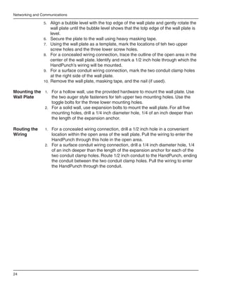 Networking and Communications

                5.	 Align a bubble level with the top edge of the wall plate and gently rotate the
                     wall plate until the bubble level shows that the totp edge of the wall plate is
                     level.
                6.	 Secure the plate to the wall using heavy masking tape.
                7.	 Using the wall plate as a template, mark the locations of teh two upper
                     screw holes and the three lower screw holes.
                8.	 For a concealed wiring connection, trace the outline of the open area in the
                     center of the wall plate. Identify and mark a 1/2 inch hole through which the
                     HandPunch’s wiring will be mounted.
                9.	 For a surface conduit wiring connection, mark the two conduit clamp holes
                     at the right side of the wall plate.
                10.	 Remove the wall plate, masking tape, and the nail (if used).

Mounting the 1.	 For a hollow wall, use the provided hardware to mount the wall plate. Use
Wall Plate       the two auger style fasteners for teh upper two mounting holes. Use the
                 toggle bolts for the three lower mounting holes.
             2.	 For a solid wall, use expansion bolts to mount the wall plate. For all five
                 mounting holes, drill a 1/4 inch diameter hole, 1/4 of an inch deeper than
                 the length of the expansion anchor.

Routing the      1.	 For a concealed wiring connection, drill a 1/2 inch hole in a convenient
Wiring               location within the open area of the wall plate. Pull the wiring to enter the
                     HandPunch through this hole in the open area.
                 2.	 For a surface conduit wiring connection, drill a 1/4 inch diameter hole, 1/4
                     of an inch deeper than the length of the expansion anchor for each of the
                     two conduit clamp holes. Route 1/2 inch conduit to the HandPunch, ending
                     the conduit between the two conduit clamp holes. Pull the wiring to enter
                     the HandPunch through the conduit.




24
 