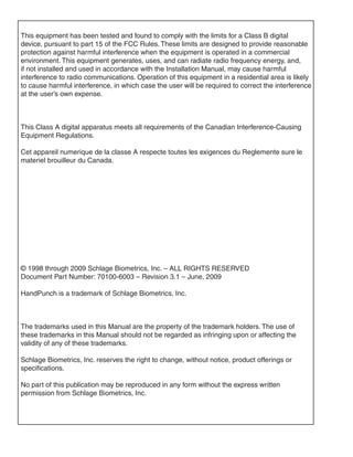 This equipment has been tested and found to comply with the limits for a Class B digital
device, pursuant to part 15 of the FCC Rules. These limits are designed to provide reasonable
protection against harmful interference when the equipment is operated in a commercial
environment. This equipment generates, uses, and can radiate radio frequency energy, and,
if not installed and used in accordance with the Installation Manual, may cause harmful
interference to radio communications. Operation of this equipment in a residential area is likely
to cause harmful interference, in which case the user will be required to correct the interference
at the user’s own expense.



This Class A digital apparatus meets all requirements of the Canadian Interference-Causing
Equipment Regulations.

Cet appareil numerique de la classe A respecte toutes les exigences du Reglemente sure le
materiel brouilleur du Canada.



                          HandPunch Guys LLC
                          672 Dogwood Ave., Ste 223A
                          Franklin Square, NY 11010
                          516-414-1290




© 1998 through 2009 Schlage Biometrics, Inc. – ALL RIGHTS RESERVED
Document Part Number: 70100-6003 – Revision 3.1 – June, 2009

HandPunch is a trademark of Schlage Biometrics, Inc.



The trademarks used in this Manual are the property of the trademark holders. The use of
these trademarks in this Manual should not be regarded as infringing upon or affecting the
validity of any of these trademarks.

Schlage Biometrics, Inc. reserves the right to change, without notice, product offerings or
specifications.

No part of this publication may be reproduced in any form without the express written
permission from Schlage Biometrics, Inc.
 