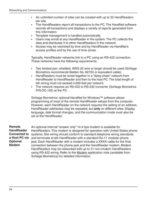 Networking and Communications

                 •	   An unlimited number of sites can be created with up to 32 HandReaders
                      per site.
                 •	   The HandReaders report all transactions to the PC. The HandNet software
                      records all transactions and displays a variety of reports generated from
                      this information.
                 •	   Template management is handled automatically.
                 •	   Users may enroll at any HandReader in the system. The PC collects the
                      data and distributes it to other HandReaders in the network.
                 •	   Access may be restricted by time and by HandReader via HandNet’s
                      access profiles and by the use of time zones.

                 Typically, HandReader networks link to a PC using an RS-422 connection.
                 These networks have the following requirements:

                 •	 Two twisted pair, shielded, AWG 22 wire or larger should be used (Schlage
                    Biometrics recommends Belden No. 82723 or equivalent cable).
                 •	 HandReaders must be wired together in a “daisy-chain” network from
                    HandReader to HandReader and then to the host PC. The total length of
                    teh wiring must not exceed 4,000 feet per network.
                 •	 The network requires an RS-422 to RS-232 converter (Schlage Biometrics
                    P/N DC-102) at the PC.

                 Schlage Biometrics’ optional HandNet for Windows™ software allows
                 programming of most of the remote HandReader setups from the computer.
                 However, each HandReader on the network requires the setting of an address.
                 HandReader addresses may be repeated, but only on different sites. Display
                 language, date format changes, and the communication mode must also be
                 set at the HandReader.


Remote           An optional internal “answer only” 14.4 bps modem is available for
HandReader       HandReaders. This modem is designed for operation with United States phone
Connected to     systems. Site wiring should conform to standard telephone wiring standards
a Host PC via    and terminate at teh HandReader with a standard RJ-11 modular phone
Optional         jack. Each HandReader with a modem includes a XXXX cable for the final
Modem            connection between the phone jack and the HandReader modem. Modem
                 HandReaders may be networked with up to 31 non-modem HandReaders
                 using RS-422 wiring. Refer to the Modem application note (available from
                 Schlage Biometrics) for detailed information.




28
 