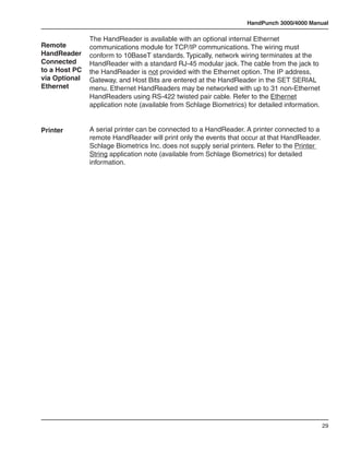 HandPunch 3000/4000 Manual

               The HandReader is available with an optional internal Ethernet
Remote         communications module for TCP/IP communications. The wiring must
HandReader     conform to 10BaseT standards. Typically, network wiring terminates at the
Connected      HandReader with a standard RJ-45 modular jack. The cable from the jack to
to a Host PC   the HandReader is not provided with the Ethernet option. The IP address,
via Optional   Gateway, and Host Bits are entered at the HandReader in the SET SERIAL
Ethernet       menu. Ethernet HandReaders may be networked with up to 31 non-Ethernet
               HandReaders using RS-422 twisted pair cable. Refer to the Ethernet
               application note (available from Schlage Biometrics) for detailed information.


Printer        A serial printer can be connected to a HandReader. A printer connected to a
               remote HandReader will print only the events that occur at that HandReader.
               Schlage Biometrics Inc. does not supply serial printers. Refer to the Printer
               String application note (available from Schlage Biometrics) for detailed
               information.




                                                                                                29
 