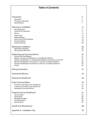 Table of Contents


Introduction	                                                            3
	 Biometrics	                                                            4
	   Principle of Operation	                                              4
	   Specifications	                                                      7

Planning an Installation	                                                11
	 Site Preparation 	                                                     11
	   HandPunch Placement 	                                                11
	   Wiring 	                                                             12
	   Power Input 	                                                        12
	   Battery Backup 	                                                     12
	   Earth Ground and Shielding 	                                         13
	   Communications 	                                                     18
	   External Devices 	                                                   20

Mechanical Installation 	                                                23
	   Wall Plate Installation 	                                            23
	   Mounting the Wall Plate 	                                            24
	
Networking and Communications 	                                          27
	   Stand-alone HandReader 	                                             27
	   Master or Remote HandReader in a HandReader Network 	                27
	   Remote HandReader in a HandReader Network Connected to a Host PC 	   27
	   Remote HandReader Connected to a Host PC via Optional Modem 	        28
	   Remote HandReader Connected to a Host PC via Optional Ethernet 	     29
	   Printer 	                                                            29

Wiring Connections 	                                                     31

Erasing the Memory 	                                                     43

Closing the HandPunch 	                                                  45

Enter Command Menu 	                                                     47
	 If No One is Enrolled in the HandPunch 	                               47
	   If Users are Enrolled in the HandPunch 	                             47
	   Navigating Command Menus 	                                           49

Programming the HandPunch 	                                              51
	 Service Menu 	                                                         54
	   Setup Menu 	                                                         56
	   Management Menu 	                                                    60
	   Enrollment Menu 	                                                    63
	   Special Menu 	                                                       67

HandPunch Maintenance 	                                                  69

Appendix A - Installation Tips 	                                         70
 