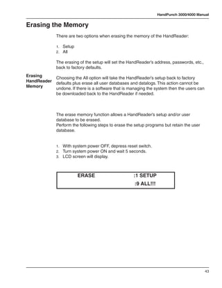 HandPunch 3000/4000 Manual


Erasing the Memory
             There are two options when erasing the memory of the HandReader:

             1.	 Setup
             2.	 All

             The erasing of the setup will set the HandReader’s address, passwords, etc.,
             back to factory defaults.
Erasing      Choosing the All option will take the HandReader’s setup back to factory
HandReader   defaults plus erase all user databases and datalogs. This action cannot be
Memory       undone. If there is a software that is managing the system then the users can
             be downloaded back to the HandReader if needed.



             The erase memory function allows a HandReader’s setup and/or user
             database to be erased.
             Perform the following steps to erase the setup programs but retain the user
             database.


             1.	 With system power OFF, depress reset switch.
             2.	 Turn system power ON and wait 5 seconds.
             3.	 LCD screen will display.




                         ERASE                       :1 SETUP
                                                     :9 ALL!!!




                                                                                             43
 