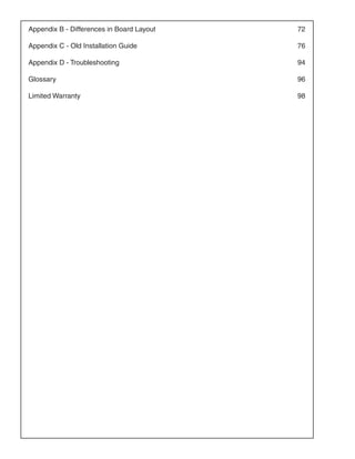 Appendix B - Differences in Board Layout 	   72

Appendix C - Old Installation Guide 	        76

Appendix D - Troubleshooting 	               94

Glossary 	                                   96

Limited Warranty 	                           98
 