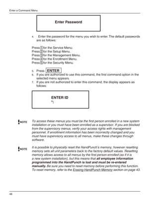 Enter a Command Menu



                                  Enter Password


               4.	    Enter the password for the menu you wish to enter. The default passwords
                     are as follows:

               Press 1 for the Service Menu.
               Press 2 for the Setup Menu.
               Press 3 for the Management Menu.
               Press 4 for the Enrollment Menu.
               Press 5 for the Security Menu.

               5.	 Press ENTER
               6.	 If you are authorized to use this command, the first command option in the
                     selected menu appears.
               7.	 If you are not authorized to enter this command, the display appears as
                     follows:


                                ENTER ID
                                *:




       NOTE    To access these menus you must be the first person enrolled in a new system
               installation or you must have been enrolled as a supervisor. If you are blocked
               from the supervisory menus, verify your access rights with management
               personnel. If enrollment information has been incorrectly changed and you
               must have supervisory access to all menus, make these changes through
               software.

               It is possible to physically reset the HandPunch’s memory, however resetting
       NOTE
               memory sets all unit parameters back to the factory default values. Resetting
               memory allows access to all menus by the first person enrolled (as if it is
               a new system installation), but this means that all employee information
               programmed into the HandPunch is lost and must be re-entered
               manually. Be sure you need to reset memory before performing this function.
               To reset memory, refer to the Erasing HandPunch Memory section on page 43.




48
 