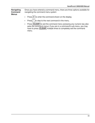 HandPunch 3000/4000 Manual

Navigating   Once you have entered a command menu, there are three options available for
Command      navigating the command menu system
Menus
             •	   Press # to enter the command shown on the display.

             •	   Press * to step to the next command in the menu.
             •	   Press CLEAR to exit the command menu (pressing any numeric key also
                  exits the command menu). If you are in a command’s sub-menu, you may
                  have to press CLEAR multiple times to completely exit the command
                  menu.




                                                                                      49
 
