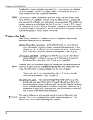 Programming the HandPunch

                The HandPunch automatically assigns Authority Level 0 to users enrolled by
                the Add Employee command. Authority Level 5 is automatically assigned to
                users enrolled by the Add Supervisor command.
         NOTE   Until a user has been assigned to Supervisor, every user can access every
                menu. Once a user has been enrolled using the Add Supervisor (designated
                as a supervisor), all further user authority levels are assigned. The first person
                enrolled should be enrolled using the Add Supervisor command. This protects
                the integrity of the system. Schlage Biometrics strongly recommends enrolling
                at least two users as supervisors to ensure that more than one person has the
                authority to access all menus and all commands.


Programming Order
                When setting up HandPunch operations there is a general programming/
                operations order that should be followed.

                Set HandPunch Site Parameters – Set the HandPunch site parameters to
                     meet site-specific needs and usage: change the language used by the
                     display, set the HandPunch’s address, and set the serial communication
                     baud rate (used if you have installed a serial printer – see page 56).

                Enroll Supervisory Staff – Enroll yourself and the supervisors who will have
                     responsibility for HandPunch management. This is done through the
                     Enrollment Menu (see Supervisor Enrollment on page 66).

                The time, date, and ID number length are normally set by the host computer.
         NOTE   However, a supervisor can change these parameters at a HandPunch after
                setup information has been downloaded from the host computer.

                      These tasks are done through the Setup Menu. The instructions for
                      reader setup parameters begin on page 56.

                Train and Enroll Users – Train each user regarding HandPunch usage and
                      then Enroll each user. This is done through the Enrollment Menu. The
                      instructions for employee enrollment begin on page 66. Special enrollment
                      allows you to enroll people with disabilities that prevent them from using
                      the HandPunch properly. Employees with special enrollment ID numbers
                      can punch in without biometric verification.

                This means that anyone who knows a special enrollment ID number can
      WARNING   punch in. This function should only be used if absolutely necessary. The
                instructions for special enrollment begin on page 68.




52
 