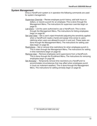 HandPunch 3000/4000 Manual

System Management
          Onca a HandPunch system is in operation the following commands are used
          for system management.

          Supervisor Override – Review employee punch history, add bulk hours or
                dollars, or record a punch for an employee. This is done through the
                Management Menu. The instructions for supervisor override begin on
                page 61.
          List Users – List the users authorized to use a HandPunch. This is done
                through the Management Menu. The instructions for listing employees
                begin on page 62.
          Set User Data – Set a user’s reject threshold (adjusting the sensitivity applied
                when a HandPunch reads a hand) and assign time zones to users
                (defining when users are allowed to punch in and out). These tasks are
                done through the Management Menu. The instructions for setting user
                data begin on page 62.
          Restrictions – Set or remove time restrictions for when employees punch in.
                This is doen through the Management Menu. The instructions for setting
                in time restrictions begin on page 62.
          Remove User – Remove employees (and supervisors) from a HandPunch.
                This is done through the Enrollment Menu. The instructions for removing
                employees begin on page 66.
          Set Amnesty¹ – Temporarily remove time resrictions at a HandPunch to
                accommodate circumstances that may affect when employees punch
                in (such as inclement weather). This is done through the Management
                Menu. The instructions for setting amnesty begin on page 62.




                    1.	 On HandPunch 4000 units only.




                                                                                        53
 