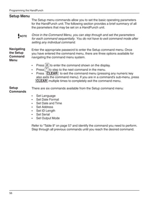 Programming the HandPunch

Setup Menu
                The Setup menu commands allow you to set the basic operating parameters
                for the HandPunch unit. The following section provides a brief summary of all
                the parameters that may be set on a HandPunch unit.

       NOTE     Once in the Command Menu, you can step through and set the parameters
                for each command sequentially. You do not have to exit command mode after
                setting any individual command.

Navigating      Enter the appropriate password to enter the Setup command menu. Once
the Setup       you have entered the command menu, there are three options available for
Command         navigating the command menu system.
Menu
                •	 Press # to enter the command shown on the display.
                •	 Press * to step to the next command in the menu.
                •	 Press CLEAR to exit the command menu (pressing any numeric key
                   also exits the command menu). If you are in a command’s sub-menu, press
                   CLEAR multiple times to completely exit the command menu.

Setup           There are six commands available from the Setup command menu:
Commands
                •	   Set Language
                •	   Set Date Format
                •	   Set Date and Time
                •	   Set Address
                •	   Set ID Length
                •	   Set Serial
                •	   Set Output Mode

                Refer to “Table 9” on page 57 and identify the command you need to perform.
                Step through all previous commands until you reach the desired command.




56
 