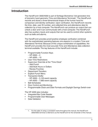 HandPunch 3000/4000 Manual


Introduction
         The HandPunch 3000/4000 is part of Schlage Biometrics’ 3rd generation line
         of biometric hand geometry Time and Attendance Terminals1. The HandPunch
         records and stores a three-dimensional shape of the human hand for
         comparison and identity verification. Upon verification, the HandPunch records
         the time, date, user ID number, and collected time and attendance data for
         collection by a host computer. The HandPunch can produce an output that can
         unlock a door and it can communicate with a host computer. The HandPunch
         also has auxiliary inputs and outputs that can be used to control other systems
         such as bells and alarms.

         The HandPunch provides proof-positive employee verification combined
         with the sophisticated operating features one expects in a modern Time and
         Attendance Terminal. Because of this unique combination of capabilities, the
         HandPunch provides the most accurate Time and Attendance data collection
         terminal available. The key features of the HandPunch include:

         •	   Programmable Function Keys
         	    -	 HP-3000 – 2
         	    -	 HP-4000 – 10
         •	   User Time Restrictions
         •	   Supervisor Override at the “Time Clock”
         	    -	 Add Punch
         	    -	 Add Bulk Hours or Dollars
         	    -	 Review Punches
         •	   Department Transfers
         •	   Explicit Punch Menu
         •	   Transaction Buffer
         	    -	 HP-3000 – 5,120 event capacity
         	    -	 HP-4000 – 7,680 event capacity
         •	   Bell Schedules
         •	   Door Control and Monitoring
         •	   Programmable Clock and Date Formats and Daylight Savings Switch-over

         The HP-4000 also includes:
         • 	 Integrated Bar Code Reader
         • 	 Programmable User Messages
         • 	 Data Validation




              1.	   For the sake of using a consistent name throughout the manual, the HandPunch
                    3000/4000 terminal is referred to as the HandPunch for the remainder of this manual.



                                                                                                       3
 