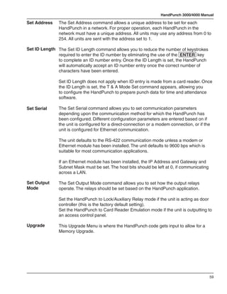 HandPunch 3000/4000 Manual

Set Address    The Set Address command allows a unique address to be set for each
               HandPunch in a network. For proper operation, each HandPunch in the
               network must have a unique address. All units may use any address from 0 to
               254. All units are sent with the address set to 1.

Set ID Length The Set ID Length command allows you to reduce the number of keystrokes
              required to enter the ID number by eliminating the use of the ENTER key
              to complete an ID number entry. Once the ID Length is set, the HandPunch
              will automatically accept an ID number entry once the correct number of
              characters have been entered.

               Set ID Length does not apply when ID entry is made from a card reader. Once
               the ID Length is set, the T & A Mode Set command appears, allowing you
               to configure the HandPunch to prepare punch data for time and attendance
               software.

Set Serial     The Set Serial command allows you to set communication parameters
               depending upon the communication method for which the HandPunch has
               been configured. Different configuration parameters are entered based on if
               the unit is configured for a direct-connection or a modem connection, or if the
               unit is configured for Ethernet communication.

               The unit defaults to the RS-422 communication mode unless a modem or
               Ethernet module has been installed. The unit defaults to 9600 bps which is
               suitable for most communication applications.

               If an Ethernet module has been installed, the IP Address and Gateway and
               Subnet Mask must be set. The host bits should be left at 0, if communicating
               across a LAN.

Set Output     The Set Output Mode command allows you to set how the output relays
Mode           operate. The relays should be set based on the HandPunch application.

               Set the HandPunch to Lock/Auxiliary Relay mode if the unit is acting as door
               controller (this is the factory default setting).
               Set the HandPunch to Card Reader Emulation mode if the unit is outputting to
               an access control panel.

Upgrade        This Upgrade Menu is where the HandPunch code gets input to allow for a
               Memory Upgrade.




                                                                                              59
 